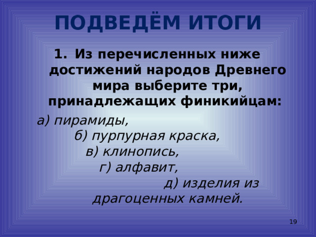 ПОДВЕДЁМ ИТОГИ Из перечисленных ниже достижений народов Древнего мира выберите три, принадлежащих финикийцам:  а) пирамиды, б) пурпурная краска, в) клинопись, г) алфавит, д) изделия из драгоценных камней.  
