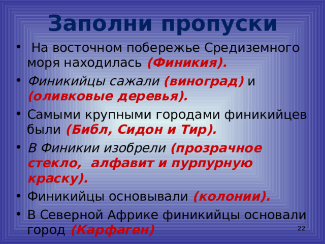 Заполни пропуски  На восточном побережье Средиземного моря находилась (Финикия). Финикийцы сажали (виноград) и (оливковые деревья). Самыми крупными городами финикийцев были (Библ, Сидон и Тир). В Финикии изобрели (прозрачное стекло, алфавит и пурпурную краску). Финикийцы основывали (колонии). В Северной Африке финикийцы основали город (Карфаген)  