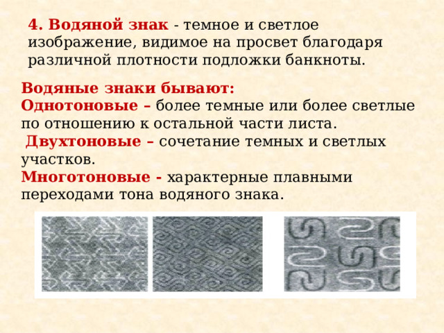 4. Водяной знак  - темное и светлое изображение, видимое на просвет благодаря различной плотности подложки банкноты. Водяные знаки бывают: Однотоновые – более темные или более светлые по отношению к остальной части листа.  Двухтоновые – сочетание темных и светлых участков. Многотоновые -  характерные плавными переходами тона водяного знака. 
