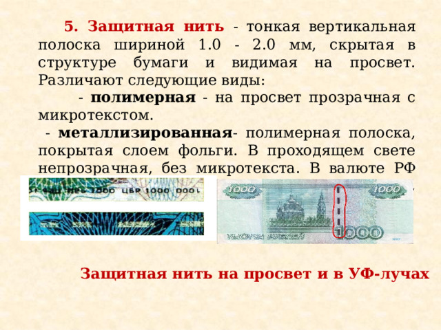  5. Защитная нить - тонкая вертикальная полоска шириной 1.0 - 2.0 мм, скрытая в структуре бумаги и видимая на просвет. Различают следующие виды:  - полимерная - на просвет прозрачная с микротекстом.  - металлизированная - полимерная полоска, покрытая слоем фольги. В проходящем свете непрозрачная, без микротекста. В валюте РФ применяется ныряющая защитная нить, выходящая на поверхность в виде пунктира.                  Защитная нить на просвет и в УФ-лучах 