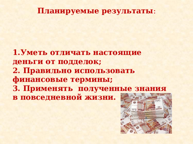 Планируемые результаты : 1.Уметь отличать настоящие деньги от подделок; 2. Правильно использовать финансовые термины; 3. Применять полученные знания в повседневной жизни.    