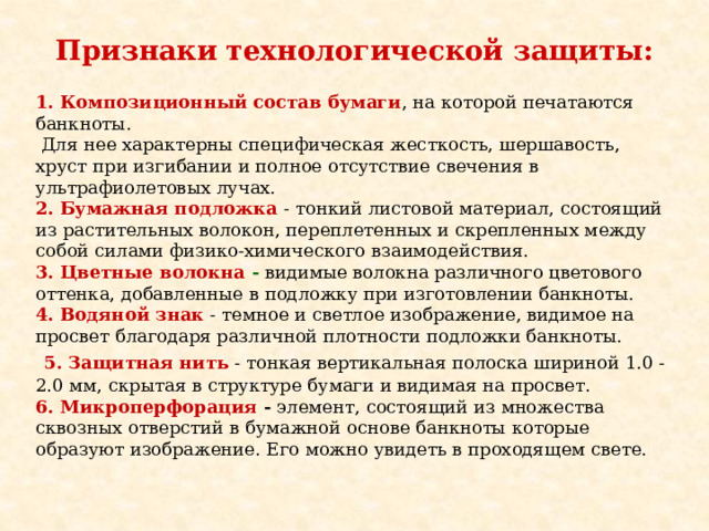 Признаки  технологической защиты:                1. Композиционный состав бумаги , на которой печатаются банкноты.  Для нее характерны специфическая жесткость, шершавость, хруст при изгибании и полное отсутствие свечения в ультрафиолетовых лучах. 2. Бумажная подложка  - тонкий листовой материал, состоящий из растительных волокон, переплетенных и скрепленных между собой силами физико-химического взаимодействия. 3. Цветные волокна -  видимые волокна различного цветового оттенка, добавленные в подложку при изготовлении банкноты. 4. Водяной знак  - темное и светлое изображение, видимое на просвет благодаря различной плотности подложки банкноты.  5. Защитная нить - тонкая вертикальная полоска шириной 1.0 - 2.0 мм, скрытая в структуре бумаги и видимая на просвет. 6. Микроперфорация - элемент, состоящий из множества сквозных отверстий в бумажной основе банкноты которые образуют изображение. Его можно увидеть в проходящем свете. 