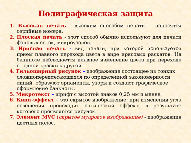 Полиграфическая защита         1. Высокая печать - высоким способом печати наносятся серийные номера. 2. Плоская печать - этот способ обычно используют для печати фоновых сеток, микроузоров. 3. Ирисная печать - вид печати, при которой используется прием плавного перехода цвета в виде ирисовых раскатов. На банкноте наблюдается плавное изменение цвета при переходе от одной краски к другой. 4. Гильоширный рисунок -  изображение состоящее из тонких сложнопереплетающихся по определенной закономерности линий, образуют орнаменты, узоры и создают графическое оформление банкноты. 5. Микротекст -  шрифт с высотой знаков 0,25 мм и менее. 6. Кипп-эффект –  это скрытое изображение: при изменении угла освещения происходит оптический эффект, в результате которого проявляется рисунок. 7. Элемент MVC ( скрытое муаровое изображение)  - изображение цветных полос. 