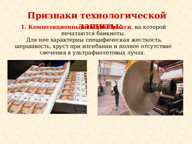 Признаки  технологической защиты: 1. Композиционный состав бумаги , на которой печатаются банкноты.  Для нее характерны специфическая жесткость, шершавость, хруст при изгибании и полное отсутствие свечения в ультрафиолетовых лучах. 