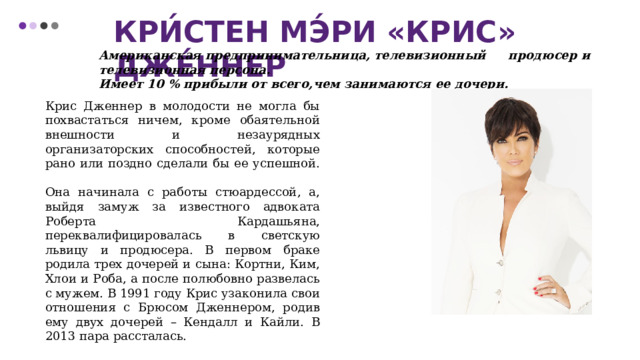 Кри́стен Мэ́ри «Крис» Дже́ннер Американская предпринимательница, телевизионный продюсер и телевизионная персона. Имеет 10 % прибыли от всего,чем занимаются ее дочери. Крис Дженнер в молодости не могла бы похвастаться ничем, кроме обаятельной внешности и незаурядных организаторских способностей, которые рано или поздно сделали бы ее успешной.  Она начинала с работы стюардессой, а, выйдя замуж за известного адвоката Роберта Кардашьяна, переквалифицировалась в светскую львицу и продюсера. В первом браке родила трех дочерей и сына: Кортни, Ким, Хлои и Роба, а после полюбовно развелась с мужем. В 1991 году Крис узаконила свои отношения с Брюсом Дженнером, родив ему двух дочерей – Кендалл и Кайли. В 2013 пара рассталась.  