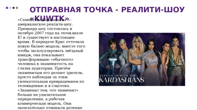 Отправная точка - реалити-шоу «KUWTK» «Семейство Кардашьян» — американское реалити-шоу. Премьера шоу состоялась в октябре 2007 года на телеканале E! и существует в настоящее время. В передаче Крис отточила новую бизнес-модель: вместо того чтобы эксплуатировать звёздный имидж, она показывает трансформацию «обычного» человека в знаменитость на глазах аудитории. Причём знаменитым его делают зрители, просто наблюдая за этим увлекательным превращением по телевидению и в соцсетях. «Знаменит тем, что знаменит» больше не унизительное определение, а рабочая коммерческая модель. Они окончательно отменили деление на «высокие» и «низкие» жанры — в XXI веке следить за Кардашьян-Дженнер готовы самые разные люди без какой-либо иронии. 