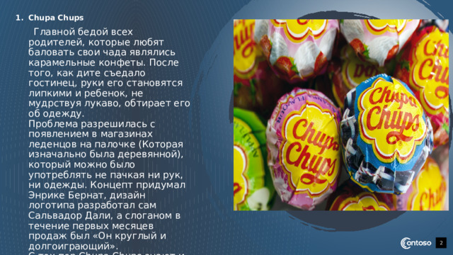 Chupa Chups  Главной бедой всех родителей, которые любят баловать свои чада являлись карамельные конфеты. После того, как дите съедало гостинец, руки его становятся липкими и ребенок, не мудрствуя лукаво, обтирает его об одежду.  Проблема разрешилась с появлением в магазинах леденцов на палочке (Которая изначально была деревянной), который можно было употреблять не пачкая ни рук, ни одежды. Концепт придумал Энрике Бернат, дизайн логотипа разработал сам Сальвадор Дали, а слоганом в течение первых месяцев продаж был «Он круглый и долгоиграющий».  С тех пор Chupa Chups знают и любят во всем мире.   1 