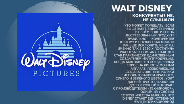 Walt disney Конкуренты? Не, не слышали Что может помешать, если вы делаете единственный в своём роде и очень востребованный продукт? Правильно — конкуренты! Поэтому их нужно как можно раньше исключить из игры. Именно так в 1930-х поступила Walt Disney Company, надолго став практически единственным создателем мультпродукции. Когда был замечен повышенный спрос на киносъёмочный аппарат, позволяющий создавать цветные ролики с использованием красного, синего и зелёного цветов, Уолт Дисней просто заключил долгосрочный контракт с производителем «Техниколор». Одним из условий сотрудничества было то, что Disney станет единственной мультипликационной компанией, использующей сложную технологию «трёхцветной съёмки». Таким образом Уолт Дисней убил сразу двух зайцев: избавился от конкурентов и обрёл невероятную известность. 