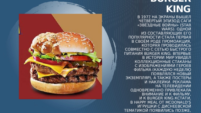 Burger king В 1977 на экраны вышел четвёртый эпизод саги «Звёздные войны» (Star Wars). Одной из составляющих его популярности стала первая в своём роде промоакция, которая проводилась совместно с сетью быстрого питания Burger King. Впервые в истории мир увидел коллекционные стаканы с изображениями героев фильма (каждую неделю появлялся новый экземпляр), а также постеры и наклейки. Реклама на телевидении одновременно привлекала внимание и к фильму, и к Burger King.Кстати, в Happy Meal от McDonald’s игрушки с диснеевской тематикой появились позже, только в 1987 году, но сохраняют свою популярность до сих пор. А бумажные стаканчики с героями фильмов или мультиков сегодня можно найти в любом кинотеатре. 