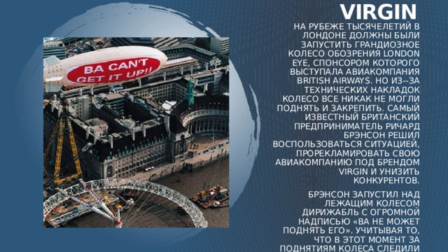 Virgin На рубеже тысячелетий в Лондоне должны были запустить грандиозное колесо обозрения London Eye, спонсором которого выступала авиакомпания British Airways. Но из--за технических накладок колесо все никак не могли поднять и закрепить. Самый известный британский предприниматель Ричард Брэнсон решил воспользоваться ситуацией, прорекламировать свою авиакомпанию под брендом Virgin и унизить конкурентов. Брэнсон запустил над лежащим колесом дирижабль с огромной надписью «BA не может поднять его». Учитывая то, что в этот момент за поднятиям колеса следили все ведущие СМИ, PR-ход оказался более, чем удачным! По сей день рекламисты и маркетологи всего мира поражаются находчивости Брэнсона.  