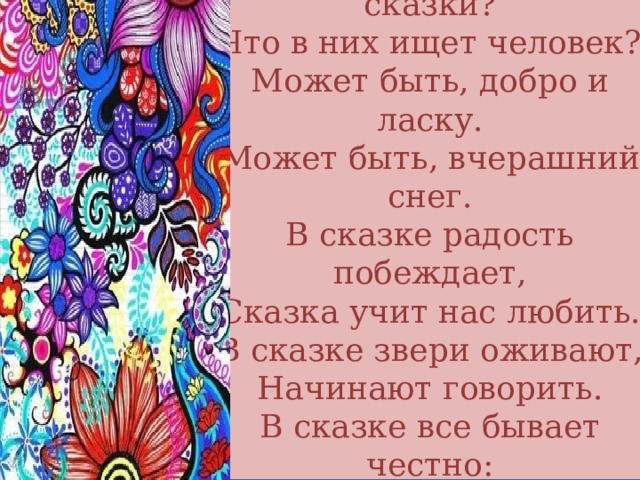 Для чего нужны нам сказки?  Что в них ищет человек?  Может быть, добро и ласку.  Может быть, вчерашний снег.  В сказке радость побеждает,  Сказка учит нас любить.  В сказке звери оживают,  Начинают говорить.  В сказке все бывает честно:  И начало, и конец . 