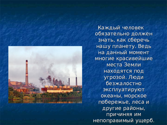 Каждый человек обязательно должен знать, как сберечь нашу планету. Ведь на данный момент многие красивейшие места Земли находятся под угрозой. Люди безжалостно эксплуатируют океаны, морское побережье, леса и другие районы, причиняя им непоправимый ущерб. 