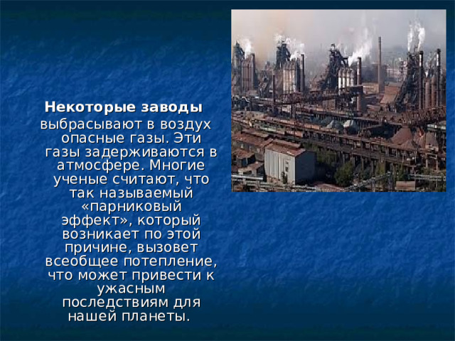 Некоторые заводы   выбрасывают в воздух опасные газы. Эти газы задерживаются в атмосфере. Многие ученые считают, что так называемый «парниковый эффект», который возникает по этой причине, вызовет всеобщее потепление, что может привести к ужасным последствиям для нашей планеты. 