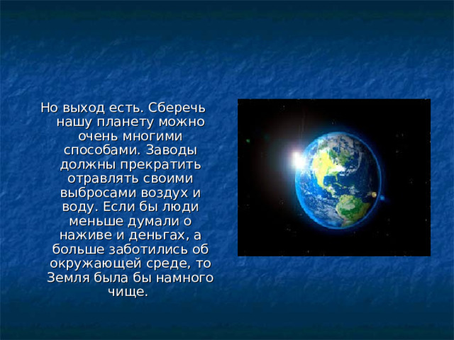 Но выход есть. Сберечь нашу планету можно очень многими способами. Заводы должны прекратить отравлять своими выбросами воздух и воду. Если бы люди меньше думали о наживе и деньгах, а больше заботились об окружающей среде, то Земля была бы намного чище. 