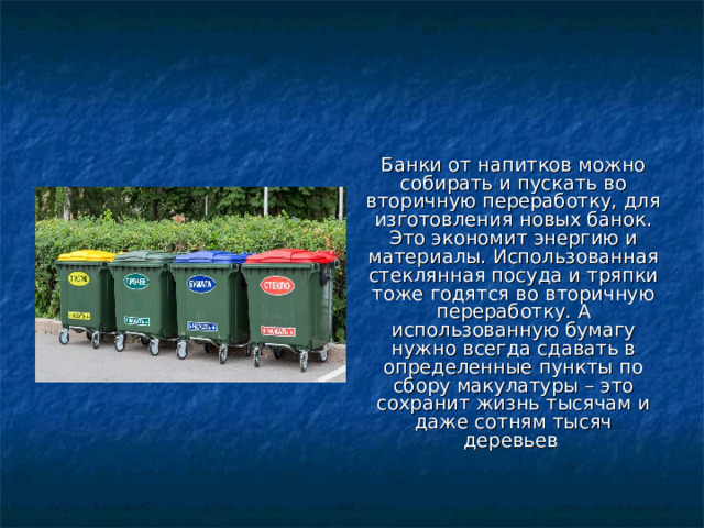Банки от напитков можно собирать и пускать во вторичную переработку, для изготовления новых банок. Это экономит энергию и материалы. Использованная стеклянная посуда и тряпки тоже годятся во вторичную переработку. А использованную бумагу нужно всегда сдавать в определенные пункты по сбору макулатуры – это сохранит жизнь тысячам и даже сотням тысяч деревьев 