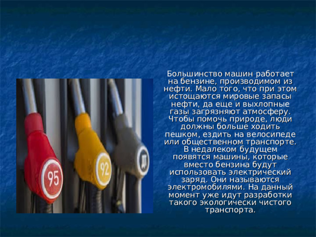 Большинство машин работает на бензине, производимом из нефти. Мало того, что при этом истощаются мировые запасы нефти, да еще и выхлопные газы загрязняют атмосферу. Чтобы помочь природе, люди должны больше ходить пешком, ездить на велосипеде или общественном транспорте. В недалеком будущем появятся машины, которые вместо бензина будут использовать электрический заряд. Они называются электромобилями. На данный момент уже идут разработки такого экологически чистого транспорта. 
