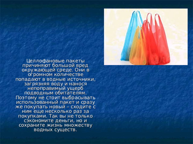 Целлофановые пакеты причиняют большой вред окружающей среде. Они в огромном количестве попадают в водные источники, загрязняя воду и нанося непоправимый ущерб подводным обитателям. Поэтому не стоит выбрасывать использованный пакет и сразу же покупать новый – сходите с ним еще несколько раз за покупками. Так вы не только сэкономите деньги, но и сохраните жизнь множеству водных существ. 