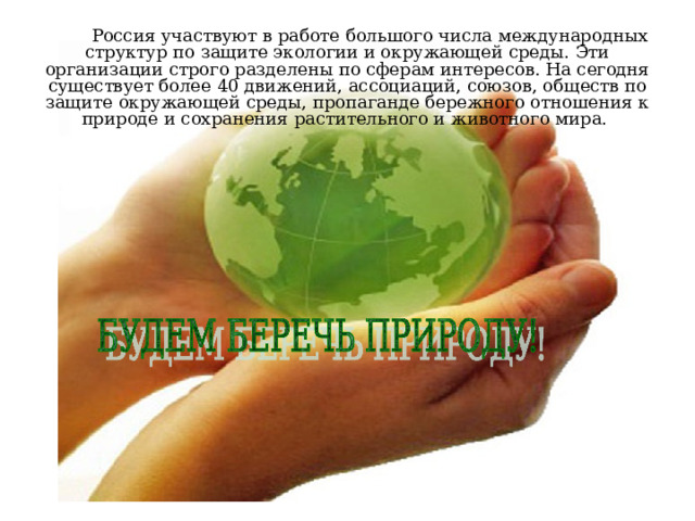 Россия участвуют в работе большого числа международных структур по защите экологии и окружающей среды. Эти организации строго разделены по сферам интересов. На сегодня существует более 40 движений, ассоциаций, союзов, обществ по защите окружающей среды, пропаганде бережного отношения к природе и сохранения растительного и животного мира. 