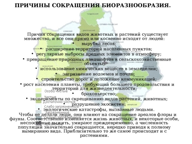 ПРИЧИНЫ СОКРАЩЕНИЯ БИОРАЗНООБРАЗИЯ. Причин сокращения видов животных и растений существует множество, и все они прямо или косвенно исходят от людей: вырубка лесов; расширение территорий населенных пунктов; регулярные выбросы вредных элементов в атмосферу; превращение природных ландшафтов в сельскохозяйственные объекты; использование химических веществ в земледелии; загрязнение водоемов и почвы; строительство дорог и положение коммуникаций; рост населения планеты, требующий большего продовольствия и территорий для жизнедеятельности; браконьерство; эксперименты по скрещиванию видов растений, животных; разрушение экосистем; экологические катастрофы, вызванные людьми. Чтобы не делали люди, они влияют на сокращение ареалов флоры и фауны. Соответственно изменяется жизнь животных, и некоторые особи, неспособные выжить, умирают преждевременно, а численность популяций значительно сокращается, нередко приводя к полному вымиранию вида. Приблизительно то же самое происходит и с растениями. 