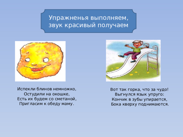 Упражненья выполняем, звук красивый получаем Испекли блинов немножко, Остудили на окошке, Есть их будем со сметаной, Пригласим к обеду маму.  Вот так горка, что за чудо! Выгнулся язык упруго: Кончик в зубы упирается, Бока кверху поднимаются.  