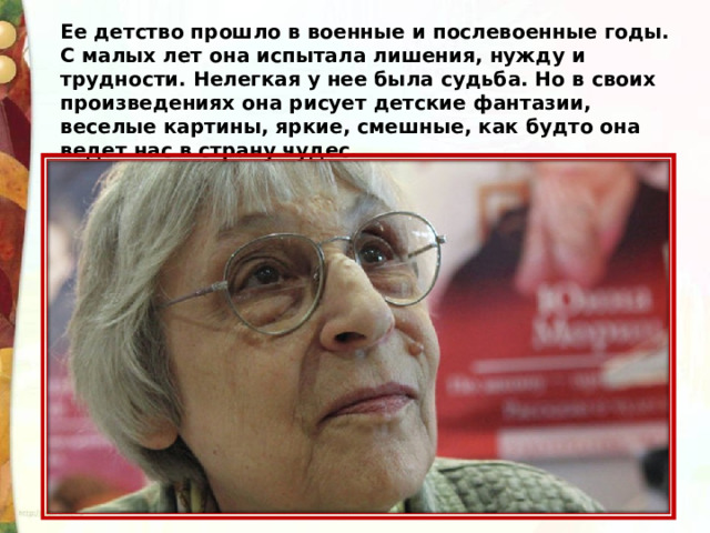 Ее детство прошло в военные и послевоенные годы. С малых лет она испытала лишения, нужду и трудности. Нелегкая у нее была судьба. Но в своих произведениях она рисует детские фантазии, веселые картины, яркие, смешные, как будто она ведет нас в страну чудес.  