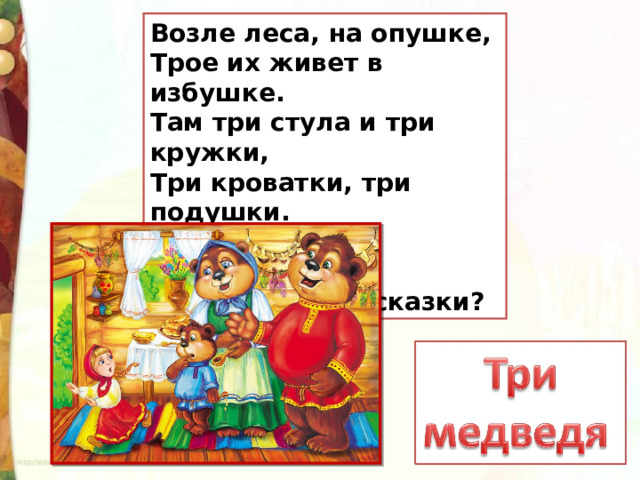 Возле леса, на опушке,  Трое их живет в избушке.  Там три стула и три кружки,  Три кроватки, три подушки.  Угадайте без подсказки,  Кто герои этой сказки? 