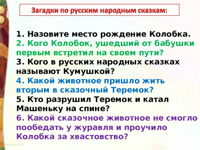 1. Назовите место рождение Колобка. 2. Кого Колобок, ушедший от бабушки первым встретил на своем пути? 3. Кого в русских народных сказках называют Кумушкой? 4. Какой животное пришло жить вторым в сказочный Теремок? 5. Кто разрушил Теремок и катал Машеньку на спине? 6. Какой сказочное животное не смогло пообедать у журавля и проучило Колобка за хвастовство? 
