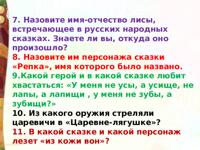 7. Назовите имя-отчество лисы, встречающее в русских народных сказках. Знаете ли вы, откуда оно произошло? 8. Назовите им персонажа сказки «Репка», имя которого было названо. 9.Какой герой и в какой сказке любит хвастаться: «У меня не усы, а усище, не лапы, а лапищи , у меня не зубы, а зубищи?» 10. Из какого оружия стреляли царевичи в «Царевне-лягушке»? 11. В какой сказке и какой персонаж лезет «из кожи вон»? 