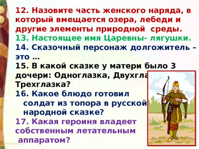 12. Назовите часть женского наряда, в который вмещается озера, лебеди и другие элементы природной  среды. 13. Настоящее имя Царевны- лягушки. 14. Сказочный персонаж долгожитель – это … 15. В какой сказке у матери было 3 дочери: Одноглазка, Двухглазка и Трехглазка? 16. Какое блюдо готовил  солдат из топора в русской  народной сказке? 17. Какая героиня владеет собственным летательным  аппаратом?     