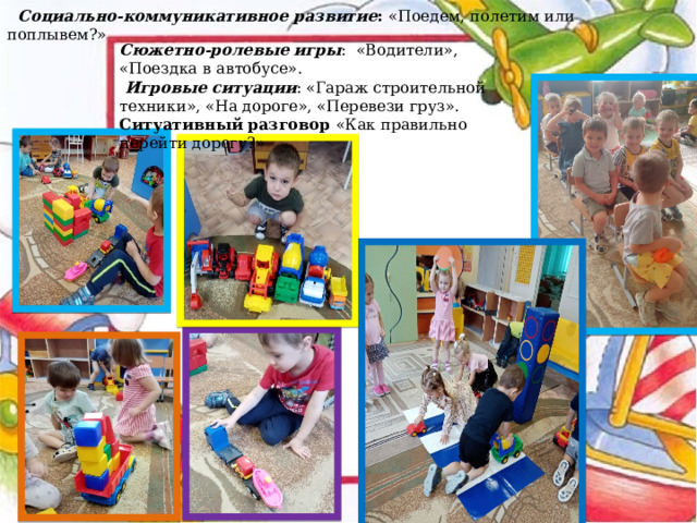   Социально-коммуникативное развитие : «Поедем, полетим или поплывем?» Сюжетно-ролевые игры : «Водители», «Поездка в автобусе».  Игровые ситуации : «Гараж строительной техники», «На дороге», «Перевези груз». Ситуативный разговор «Как правильно перейти дорогу?» 