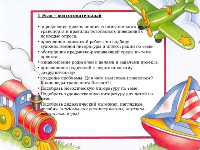 1 Этап – подготовительный определение уровня знания воспитанников о видах транспорта и правилах безопасного поведения с помощью опроса; проведение поисковой работы по подбору художественной литературы и иллюстраций по теме; обогащение предметно-развивающей среды по теме проекта; ознакомление родителей с целями и задачами проекта; привлечение родителей к педагогическому сотрудничеству; создание проблемы: Для чего нам нужен транспорт? Какие виды транспорта бывают?; Подобрать методическую литературу по теме; Подобрать художественную литературу для детей по теме; Подобрать дидактический материал, наглядные пособия  (альбомы для рассматривания, картины, настольные игры) . 
