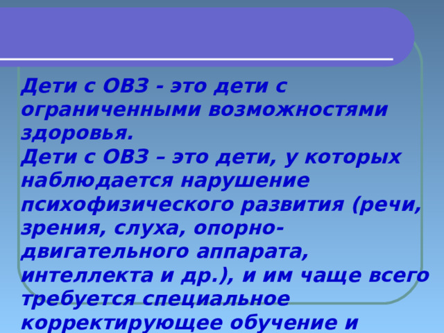    Дети с ОВЗ - это дети с ограниченными возможностями здоровья. Дети с ОВЗ – это дети, у которых наблюдается нарушение психофизического развития (речи, зрения, слуха, опорно-двигательного аппарата, интеллекта и др.), и им чаще всего требуется специальное корректирующее обучение и воспитание. 