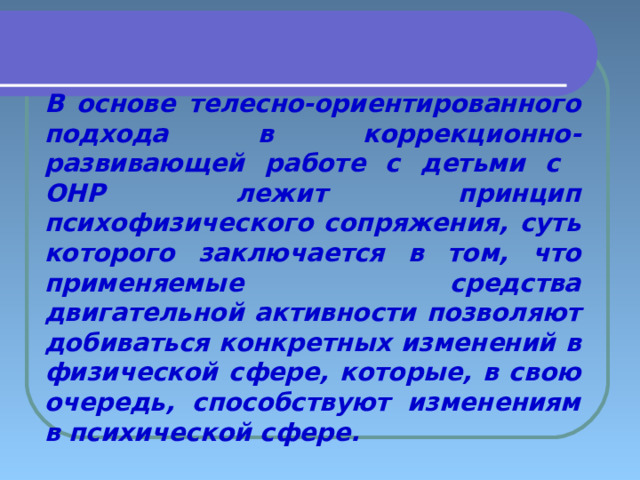 В основе телесно-ориентированного подхода в коррекционно-развивающей работе с детьми с ОНР лежит принцип психофизического сопряжения, суть которого заключается в том, что применяемые средства двигательной активности позволяют добиваться конкретных изменений в физической сфере, которые, в свою очередь, способствуют изменениям в психической сфере. 