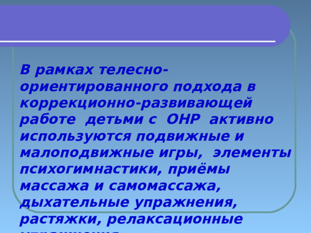   В рамках телесно-ориентированного подхода в коррекционно-развивающей работе детьми с  ОНР активно используются подвижные и малоподвижные игры, элементы психогимнастики, приёмы массажа и самомассажа, дыхательные упражнения, растяжки, релаксационные упражнения  