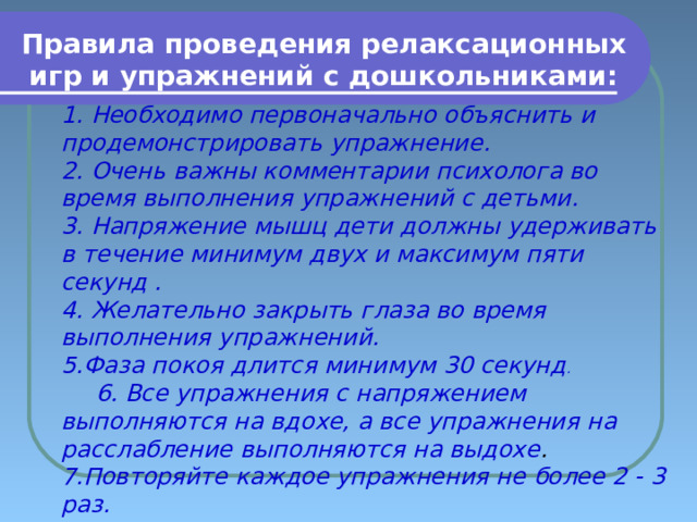 Правила проведения релаксационных игр и упражнений с дошкольниками: 1. Необходимо первоначально объяснить и продемонстрировать упражнение.  2. Очень важны комментарии психолога во время выполнения упражнений с детьми.  3. Напряжение мышц дети должны удерживать в течение минимум двух и максимум пяти секунд .  4. Желательно закрыть глаза во время выполнения упражнений.  5.Фаза покоя длится минимум 30 секунд .  6 . Все упражнения с напряжением выполняются на вдохе, а все упражнения на расслабление выполняются на выдохе . 7.Повторяйте каждое упражнения не более 2 - 3 раз.  8. Разучивать с детьми новые релаксационные упражнения следует планомерно   