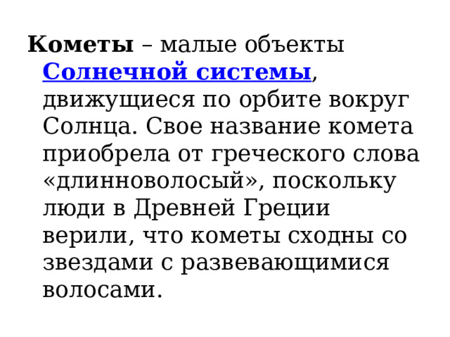 Кометы  – малые объекты  Солнечной системы , движущиеся по орбите вокруг Солнца. Свое название комета приобрела от греческого слова «длинноволосый», поскольку люди в Древней Греции верили, что кометы сходны со звездами с развевающимися волосами. 