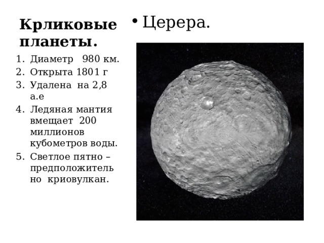 Крликовые планеты. Церера. Диаметр 980 км. Открыта 1801 г Удалена на 2,8 а.е Ледяная мантия вмещает 200 миллионов кубометров воды. Светлое пятно – предположительно криовулкан. 