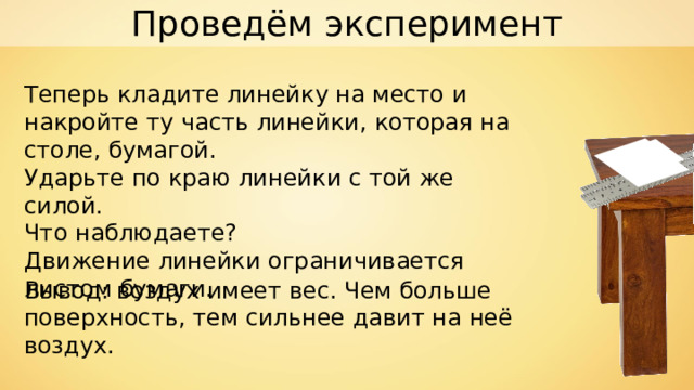 Проведём эксперимент Теперь кладите линейку на место и накройте ту часть линейки,  которая на столе, бумагой. Ударьте по краю линейки с той же силой. Что наблюдаете? Движение линейки ограничивается листом бумаги. Вывод: воздух имеет вес. Чем больше поверхность, тем сильнее давит на неё воздух. 