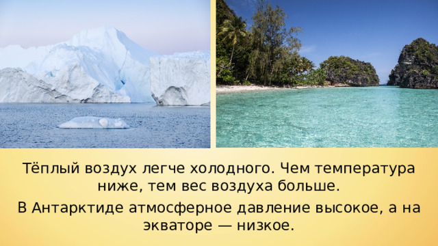 Тёплый воздух легче холодного. Чем температура ниже, тем вес воздуха больше. В Антарктиде атмосферное давление высокое, а на экваторе — низкое. 