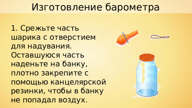 Изготовление барометра 1. Срежьте часть шарика с отверстием для надувания. Оставшуюся часть наденьте на банку, плотно закрепите с помощью канцелярской резинки, чтобы в банку не попадал воздух. 