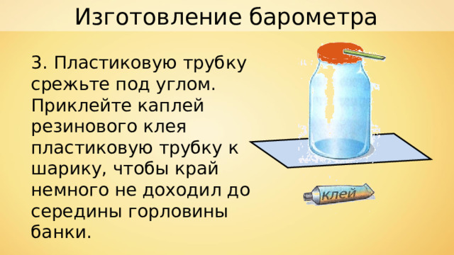 Изготовление барометра 3. Пластиковую трубку срежьте под углом. Приклейте каплей резинового клея пластиковую трубку к шарику, чтобы край немного не доходил до середины горловины банки. 
