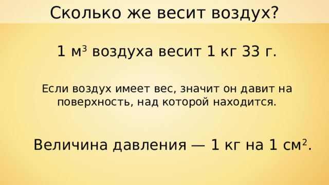 Сколько же весит воздух? 1 м 3 воздуха весит 1 кг 33 г. Если воздух имеет вес, значит он давит на поверхность, над которой находится. Величина давления — 1 кг на 1 см 2 . 