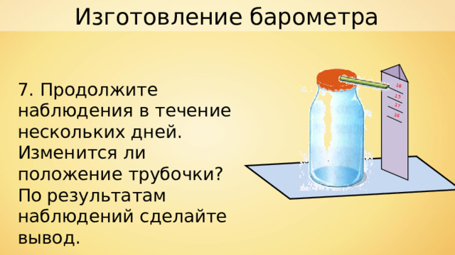 Изготовление барометра 15 16 17 18 7. Продолжите наблюдения в течение нескольких дней. Изменится ли положение трубочки? По результатам наблюдений сделайте вывод. 