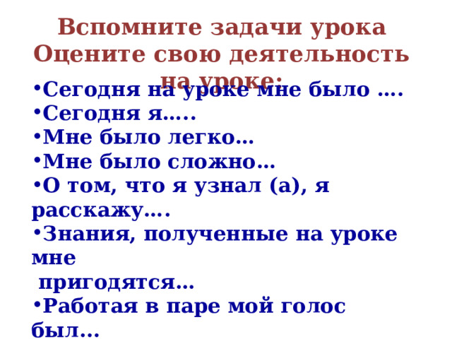 Вспомните задачи урока  Оцените свою деятельность на уроке:   Сегодня на уроке мне было …. Сегодня я….. Мне было легко… Мне было сложно… О том, что я узнал (а), я расскажу…. Знания, полученные на уроке мне  пригодятся… Работая в паре мой голос был...    