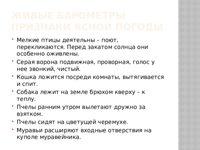 Живые барометры  Признаки ясной погоды Мелкие птицы деятельны – поют, перекликаются. Перед закатом солнца они особенно оживлены. Серая ворона подвижная, проворная, голос у нее звонкий, чистый. Кошка ложится посреди комнаты, вытягивается и спит. Собака лежит на земле брюхом кверху – к теплу. Пчелы ранним утром вылетают дружно за взятком. Пчелы сидят на цветущей черемухе. Муравьи расширяют входные отверствия на куполе муравейника. 