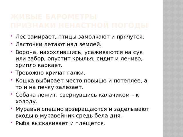 Живые барометры  Признаки ненастной погоды Лес замирает, птицы замолкают и прячутся. Ласточки летают над землей. Ворона, нахохлившись, усаживаются на сук или забор, опустит крылья, сидит и лениво, хрипло каркает. Тревожно кричат галки. Кошка выбирает место повыше и потеплее, а то и на печку залезает. Собака лежит, свернувшись калачиком – к холоду. Муравьи спешно возвращаются и заделывают входы в муравейник средь бела дня. Рыба выскакивает и плещется. 