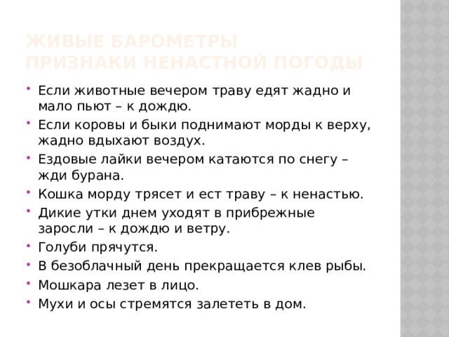 Живые барометры  Признаки ненастной погоды Если животные вечером траву едят жадно и мало пьют – к дождю. Если коровы и быки поднимают морды к верху, жадно вдыхают воздух. Ездовые лайки вечером катаются по снегу – жди бурана. Кошка морду трясет и ест траву – к ненастью. Дикие утки днем уходят в прибрежные заросли – к дождю и ветру. Голуби прячутся. В безоблачный день прекращается клев рыбы. Мошкара лезет в лицо. Мухи и осы стремятся залететь в дом. 
