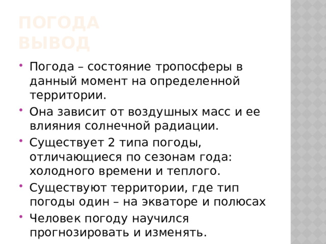 Погода  вывод Погода – состояние тропосферы в данный момент на определенной территории. Она зависит от воздушных масс и ее влияния солнечной радиации. Существует 2 типа погоды, отличающиеся по сезонам года: холодного времени и теплого. Существуют территории, где тип погоды один – на экваторе и полюсах Человек погоду научился прогнозировать и изменять. 