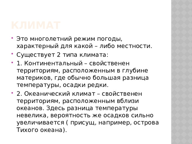 Климат Это многолетний режим погоды, характерный для какой – либо местности. Существует 2 типа климата: 1. Континентальный – свойственен территориям, расположенным в глубине материков, где обычно большая разница температуры, осадки редки. 2. Океанический климат – свойственен территориям, расположенным вблизи океанов. Здесь разница температуры невелика, вероятность же осадков сильно увеличивается ( присущ, например, острова Тихого океана). 