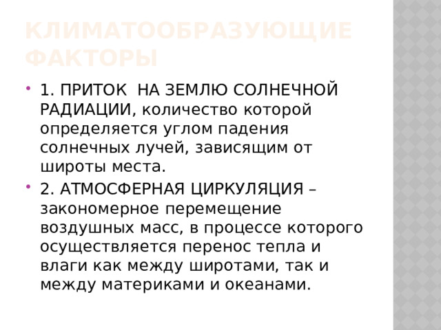 Климатообразующие факторы 1. ПРИТОК НА ЗЕМЛЮ СОЛНЕЧНОЙ РАДИАЦИИ, количество которой определяется углом падения солнечных лучей, зависящим от широты места. 2. АТМОСФЕРНАЯ ЦИРКУЛЯЦИЯ – закономерное перемещение воздушных масс, в процессе которого осуществляется перенос тепла и влаги как между широтами, так и между материками и океанами. 